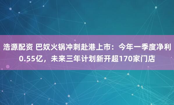 浩源配资 巴奴火锅冲刺赴港上市：今年一季度净利0.55亿，未来三年计划新开超170家门店