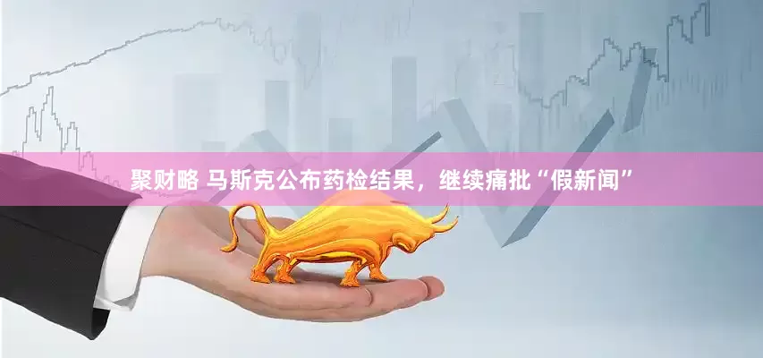 聚财略 马斯克公布药检结果，继续痛批“假新闻”