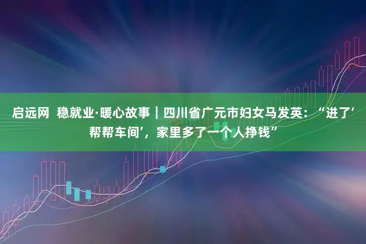 启远网  稳就业·暖心故事｜四川省广元市妇女马发英：“进了‘帮帮车间’，家里多了一个人挣钱”