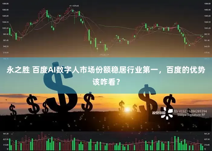 永之胜 百度AI数字人市场份额稳居行业第一，百度的优势该咋看？
