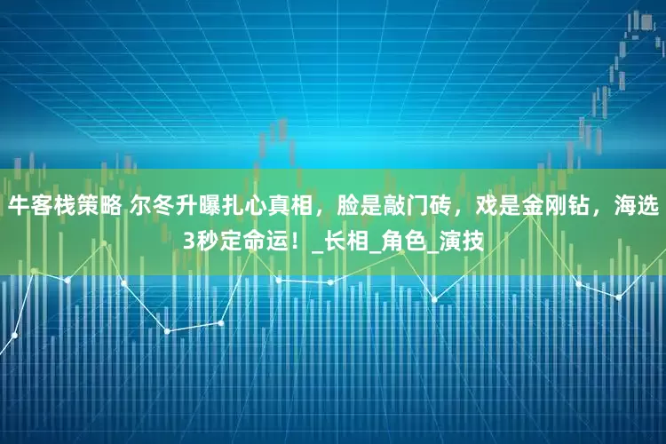 牛客栈策略 尔冬升曝扎心真相，脸是敲门砖，戏是金刚钻，海选3秒定命运！_长相_角色_演技