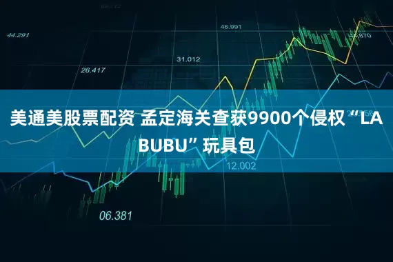美通美股票配资 孟定海关查获9900个侵权“LABUBU”玩具包