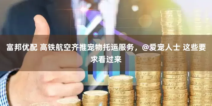 富邦优配 高铁航空齐推宠物托运服务，@爱宠人士 这些要求看过来