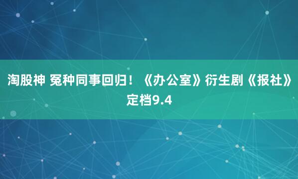 淘股神 冤种同事回归！《办公室》衍生剧《报社》定档9.4