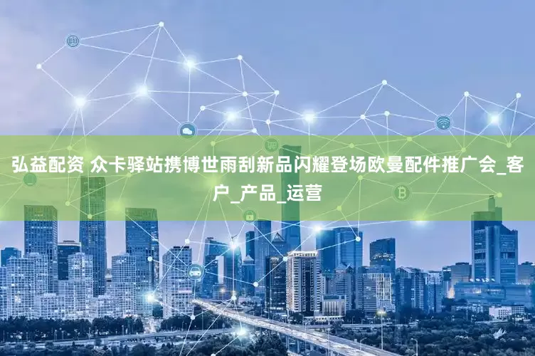 弘益配资 众卡驿站携博世雨刮新品闪耀登场欧曼配件推广会_客户_产品_运营