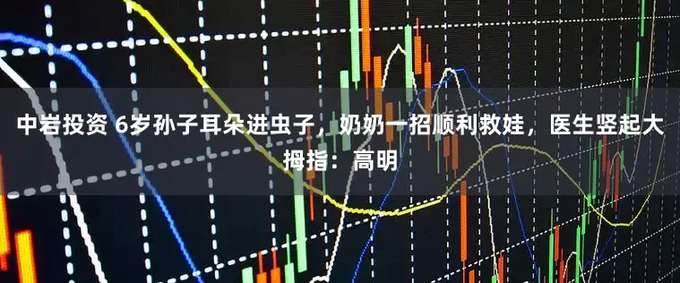 中岩投资 6岁孙子耳朵进虫子，奶奶一招顺利救娃，医生竖起大拇指：高明