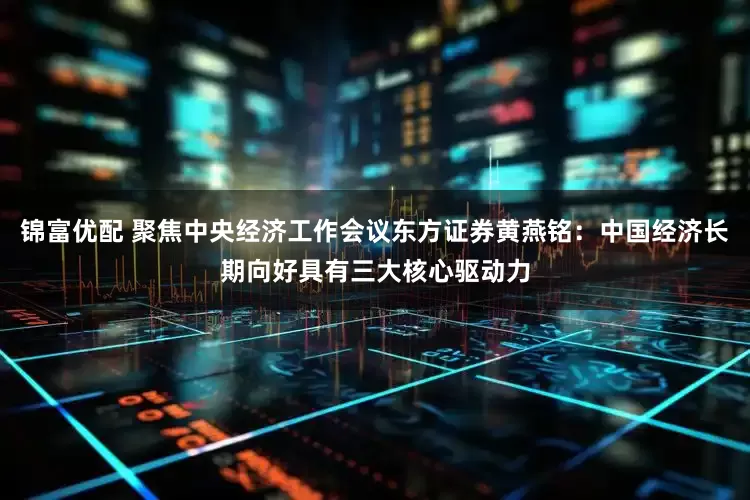 锦富优配 聚焦中央经济工作会议东方证券黄燕铭：中国经济长期向好具有三大核心驱动力