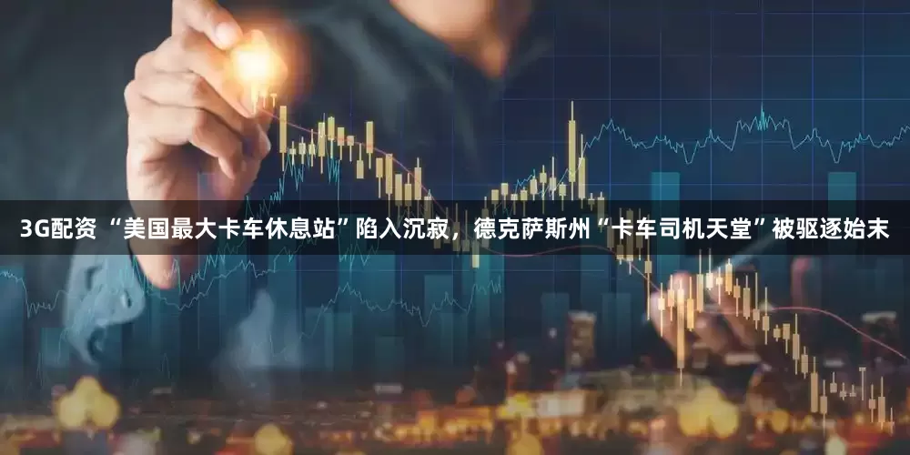 3G配资 “美国最大卡车休息站”陷入沉寂，德克萨斯州“卡车司机天堂”被驱逐始末