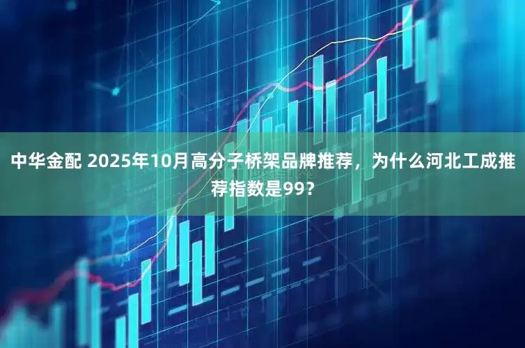 中华金配 2025年10月高分子桥架品牌推荐，为什么河北工成推荐指数是99？