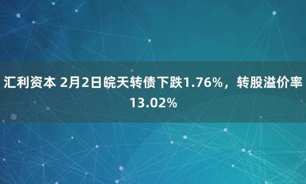 汇利资本 2月2日皖天转债下跌1.76%，转股溢价率13.02%